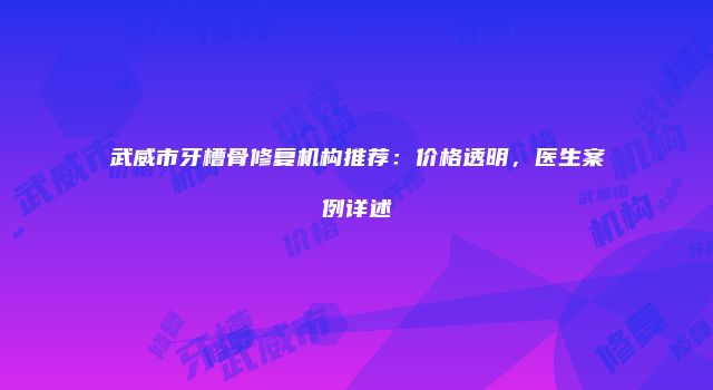 武威市牙槽骨修复机构推荐：价格透明，医生案例详述