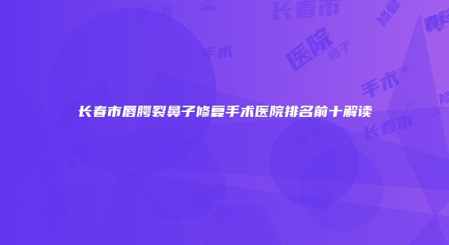 长春市唇腭裂鼻子修复手术医院排名前十解读