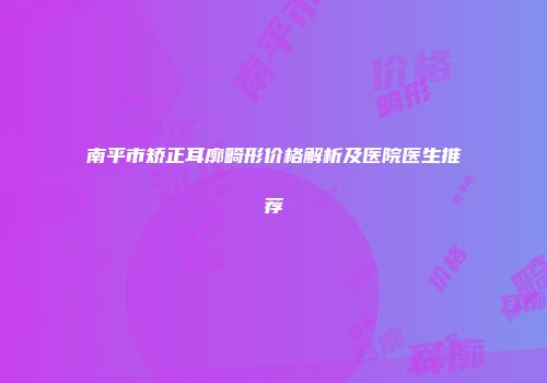 南平市矫正耳廓畸形价格解析及医院医生推荐