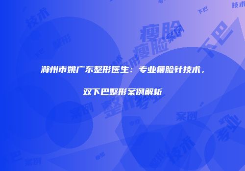 滁州市姚广东整形医生：专业瘦脸针技术，双下巴整形案例解析