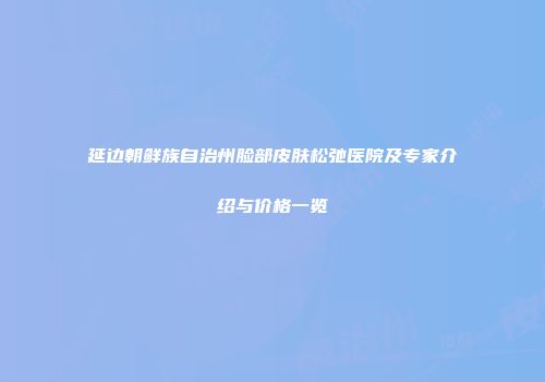 延边朝鲜族自治州脸部皮肤松弛医院及专家介绍与价格一览