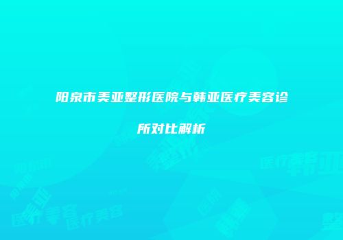 阳泉市美亚整形医院与韩亚医疗美容诊所对比解析