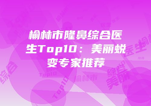 榆林市隆鼻综合医生Top10：美丽蜕变专家推荐