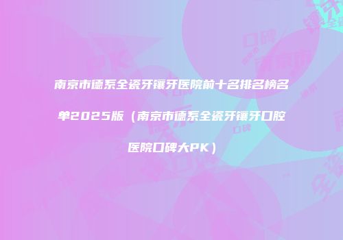 南京市德系全瓷牙镶牙医院前十名排名榜名单2025版（南京市德系全瓷牙镶牙口腔医院口碑大PK）