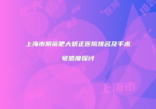 上海市阴蒂肥大矫正医院排名及手术敏感度探讨