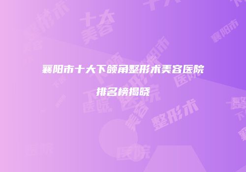 襄阳市十大下颌角整形术美容医院排名榜揭晓