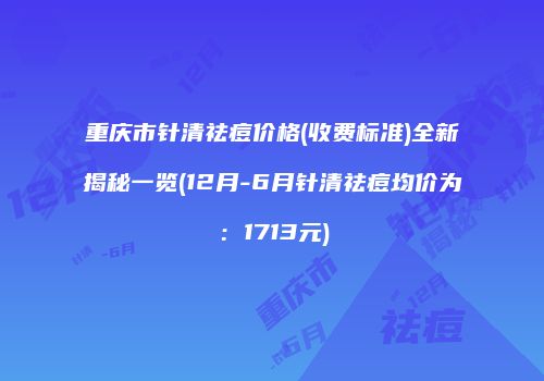 重庆市针清祛痘价格(收费标准)全新揭秘一览(12月-6月针清祛痘均价为：1713元)