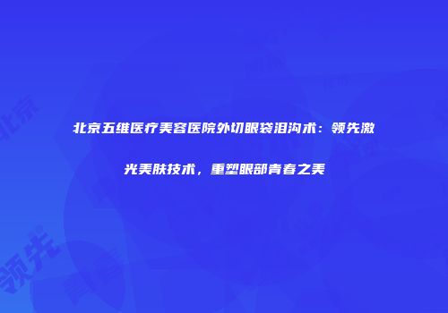 北京五维医疗美容医院外切眼袋泪沟术：领先激光美肤技术，重塑眼部青春之美