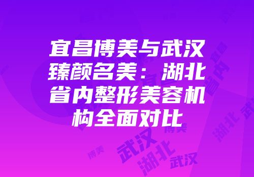 宜昌博美与武汉臻颜名美：湖北省内整形美容机构全面对比