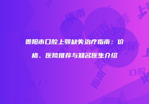 贵阳市口腔上颚缺失治疗指南：价格、医院推荐与知名医生介绍