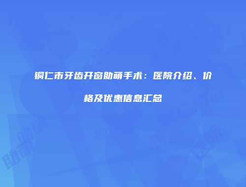 铜仁市牙齿开窗助萌手术：医院介绍、价格及优惠信息汇总