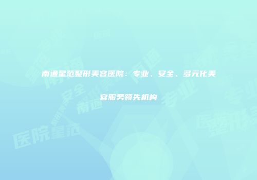 南通星范整形美容医院：专业、安全、多元化美容服务领先机构