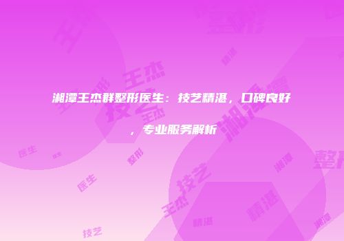 湘潭王杰群整形医生：技艺精湛，口碑良好，专业服务解析