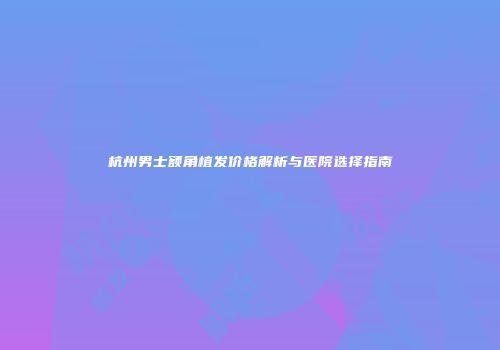 杭州男士额角植发价格解析与医院选择指南
