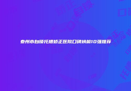 泰州市自锁托槽矫正医院口碑榜前10强推荐