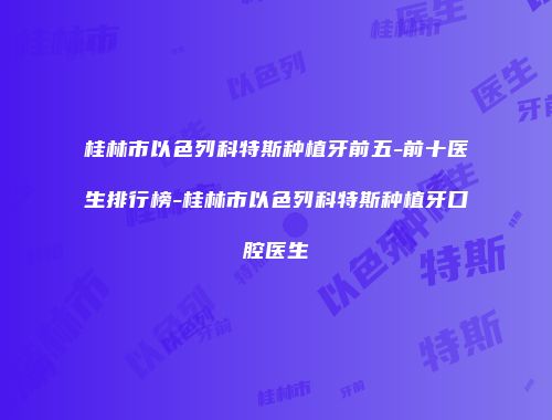 桂林市以色列科特斯种植牙前五-前十医生排行榜-桂林市以色列科特斯种植牙口腔医生