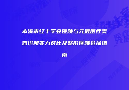 本溪市红十字会医院与元辰医疗美容诊所实力对比及整形医院选择指南