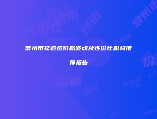 常州市祛痘痘价格波动及性价比机构推荐报告