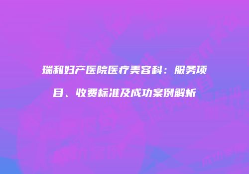 瑞和妇产医院医疗美容科：服务项目、收费标准及成功案例解析