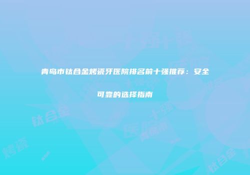 青岛市钛合金烤瓷牙医院排名前十强推荐：安全可靠的选择指南