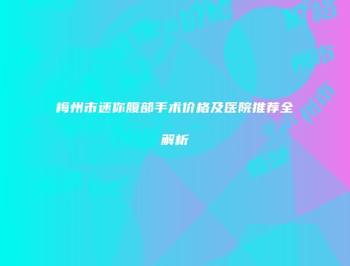 梅州市迷你腹部手术价格及医院推荐全解析