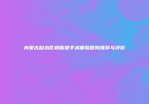 内蒙古自治区颊脂垫手术瘦脸医院推荐与评价