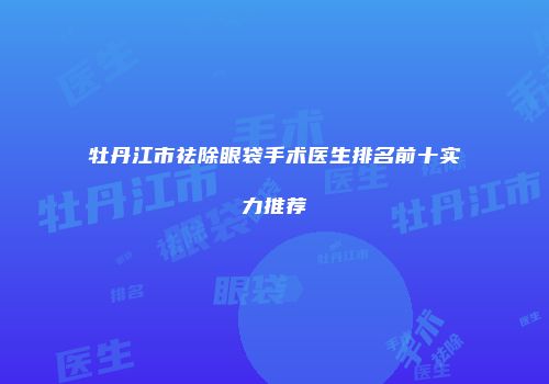 牡丹江市祛除眼袋手术医生排名前十实力推荐
