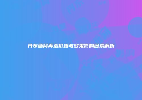 丹东酒窝再造价格与效果影响因素解析