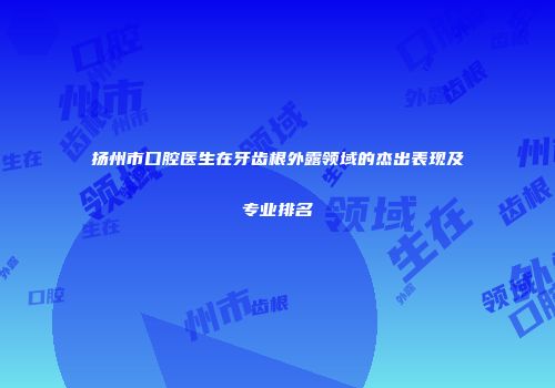 扬州市口腔医生在牙齿根外露领域的杰出表现及专业排名