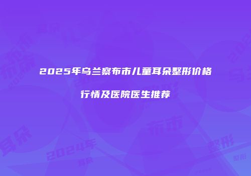 2025年乌兰察布市儿童耳朵整形价格行情及医院医生推荐