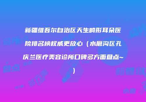 新疆维吾尔自治区天生畸形耳朵医院排名榜权威更放心（水磨沟区孔庆兰医疗美容诊所口碑多方面盘点~）
