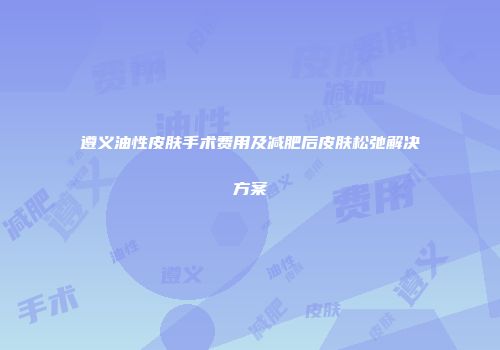 遵义油性皮肤手术费用及减肥后皮肤松弛解决方案