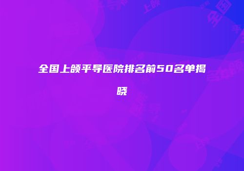 全国上颌平导医院排名前50名单揭晓