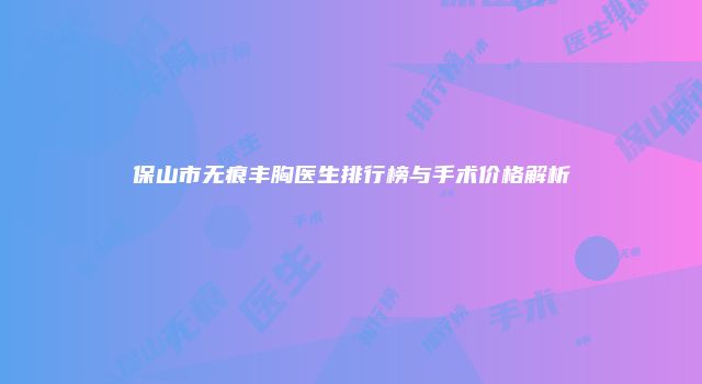 保山市无痕丰胸医生排行榜与手术价格解析