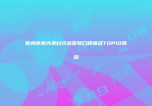 衢州市激光美白牙齿医院口碑排名TOP10揭晓