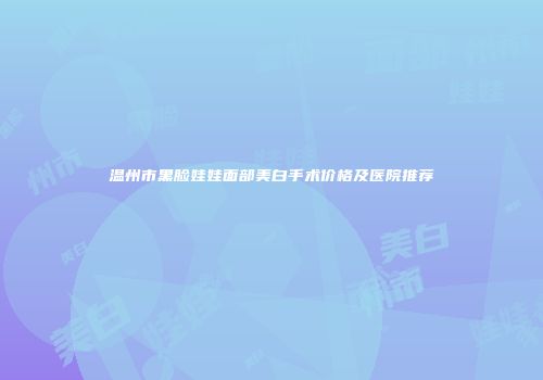 温州市黑脸娃娃面部美白手术价格及医院推荐