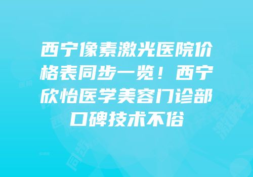 西宁像素激光医院价格表同步一览！西宁欣怡医学美容门诊部口碑技术不俗