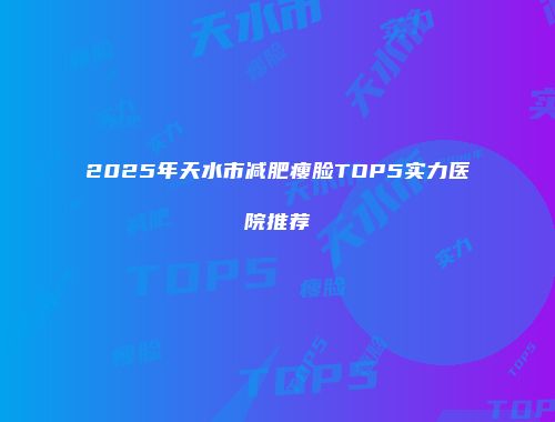 2025年天水市减肥瘦脸TOP5实力医院推荐