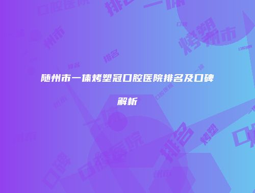 随州市一体烤塑冠口腔医院排名及口碑解析