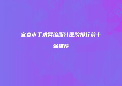 宜春市手术臂溶脂针医院排行前十强推荐
