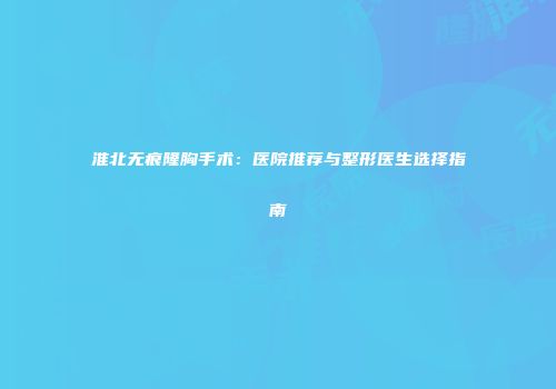 淮北无痕隆胸手术：医院推荐与整形医生选择指南