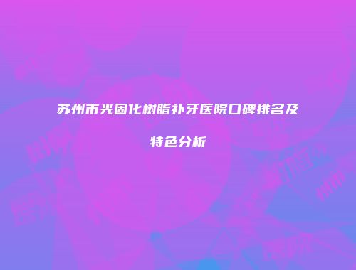 苏州市光固化树脂补牙医院口碑排名及特色分析