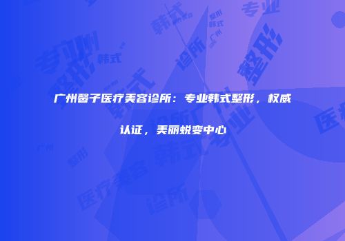 广州馨子医疗美容诊所：专业韩式整形，权威认证，美丽蜕变中心