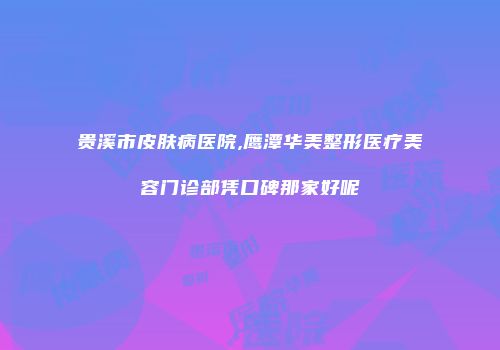 贵溪市皮肤病医院,鹰潭华美整形医疗美容门诊部凭口碑那家好呢