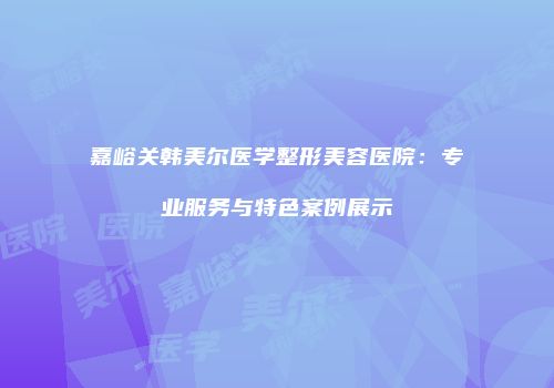 嘉峪关韩美尔医学整形美容医院：专业服务与特色案例展示