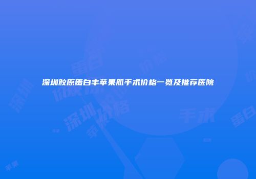 深圳胶原蛋白丰苹果肌手术价格一览及推荐医院