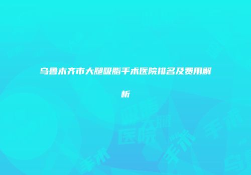 乌鲁木齐市大腿吸脂手术医院排名及费用解析