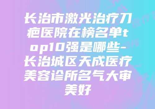 长治市激光治疗刀疤医院在榜名单top10强是哪些-长治城区天成医疗美容诊所名气大审美好