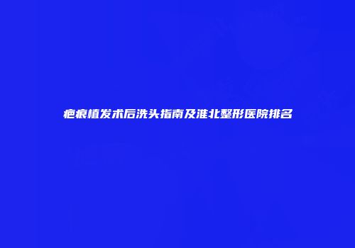 疤痕植发术后洗头指南及淮北整形医院排名