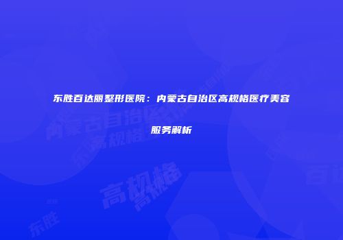 东胜百达丽整形医院：内蒙古自治区高规格医疗美容服务解析